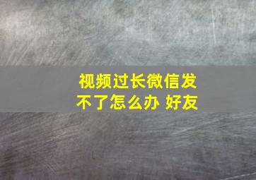 视频过长微信发不了怎么办 好友